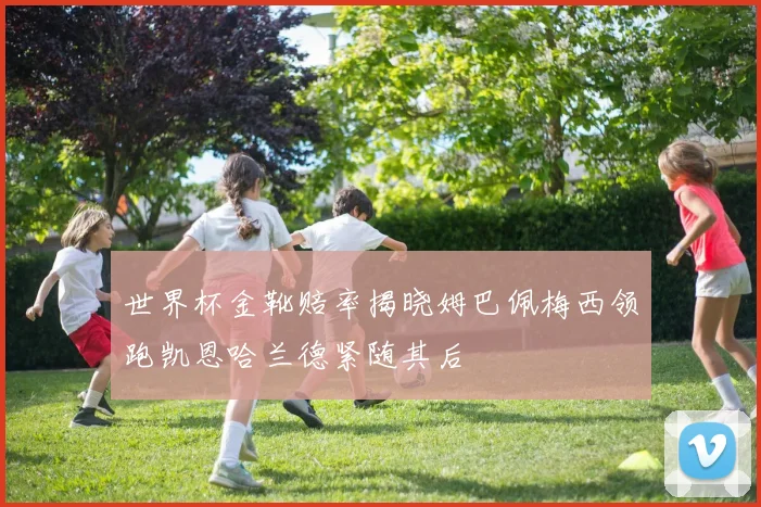 世界杯金靴赔率揭晓姆巴佩梅西领跑凯恩哈兰德紧随其后