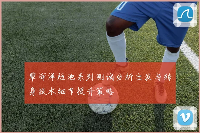 覃海洋短池系列测试分析出发与转身技术细节提升策略