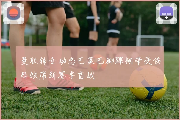 曼联转会动态巴莱巴脚踝韧带受伤恐缺席新赛季首战