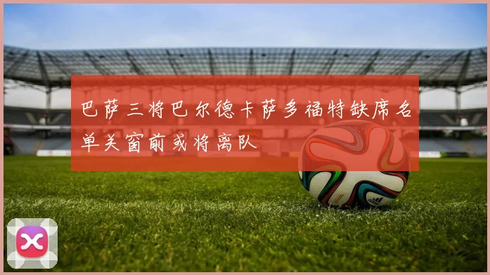 巴萨三将巴尔德卡萨多福特缺席名单关窗前或将离队