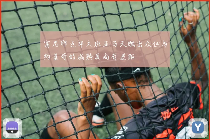 富尼耶点评文班亚马天赋出众但与约基奇的成熟度尚有差距
