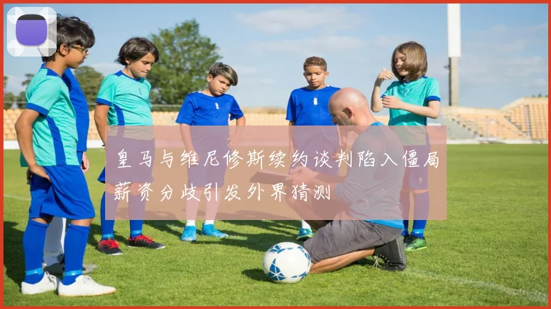 皇马与维尼修斯续约谈判陷入僵局薪资分歧引发外界猜测