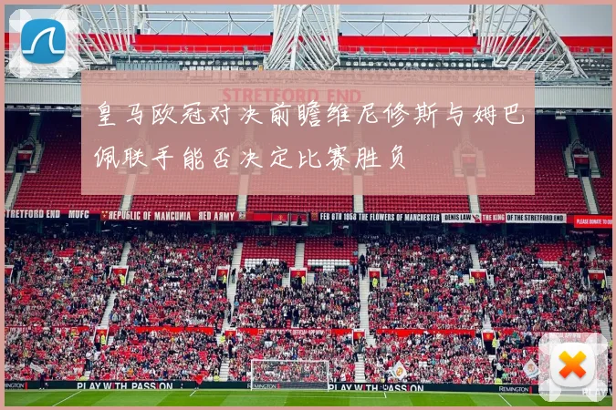 皇马欧冠对决前瞻维尼修斯与姆巴佩联手能否决定比赛胜负