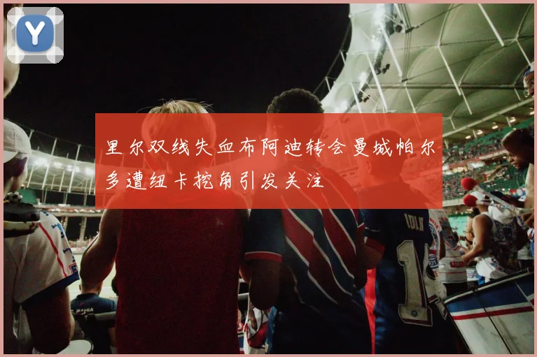 里尔双线失血布阿迪转会曼城帕尔多遭纽卡挖角引发关注